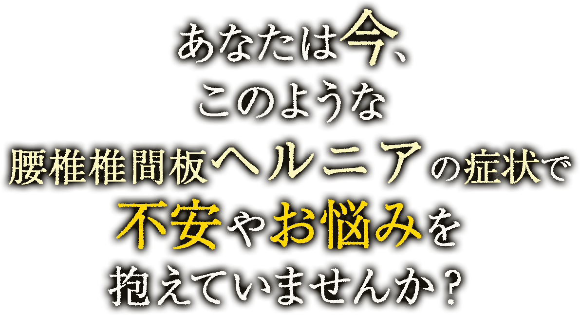 あなたは今、このような腰椎椎間板ヘルニアの症状で不安やお悩みを抱えていませんか？
